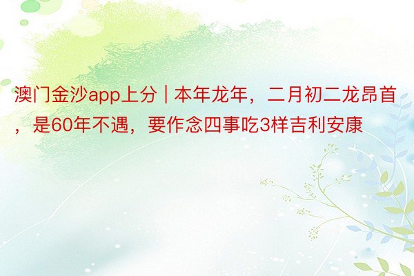 澳门金沙app上分 | 本年龙年，二月初二龙昂首，是60年不遇，要作念四事吃3样吉利安康