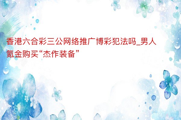 香港六合彩三公网络推广博彩犯法吗_男人氪金购买“杰作装备”