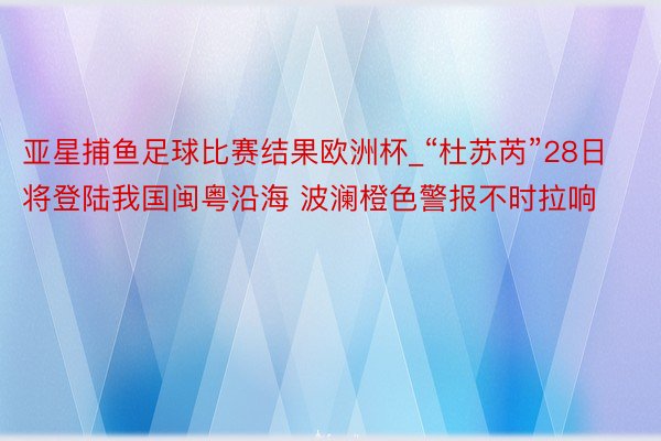 亚星捕鱼足球比赛结果欧洲杯_“杜苏芮”28日将登陆我国闽粤沿海 波澜橙色警报不时拉响