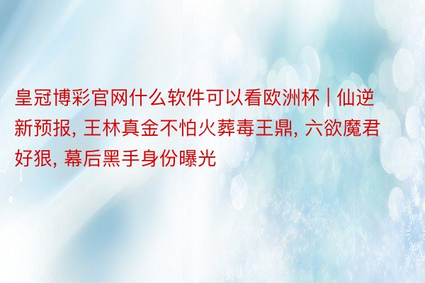 皇冠博彩官网什么软件可以看欧洲杯 | 仙逆新预报， 王林真金不怕火葬毒王鼎， 六欲魔君好狠， 幕后黑手身份曝光