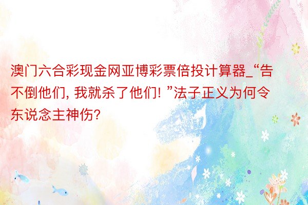 澳门六合彩现金网亚博彩票倍投计算器_“告不倒他们, 我就杀了他们! ”法子正义为何令东说念主神伤?