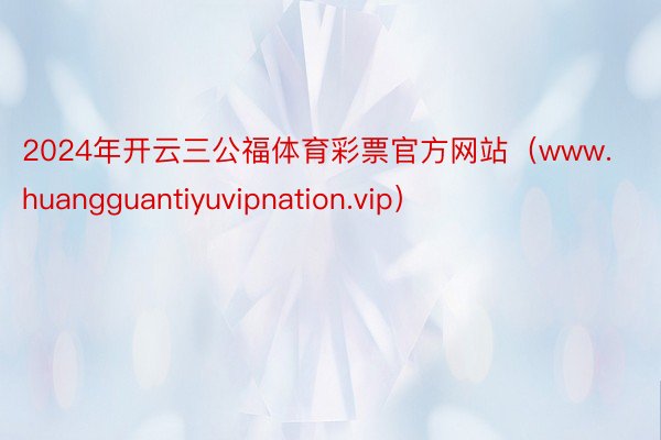 2024年开云三公福体育彩票官方网站（www.huangguantiyuvipnation.vip）