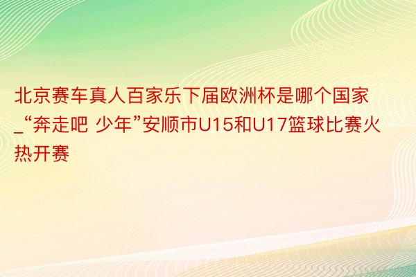 北京赛车真人百家乐下届欧洲杯是哪个国家_“奔走吧 少年”安顺市U15和U17篮球比赛火热开赛