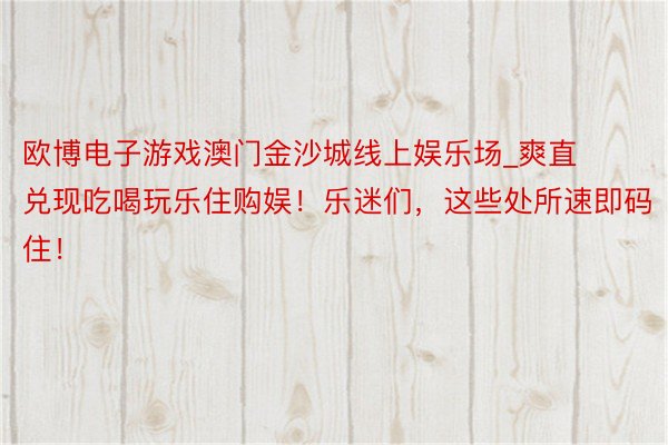 欧博电子游戏澳门金沙城线上娱乐场_爽直兑现吃喝玩乐住购娱！乐迷们，这些处所速即码住！