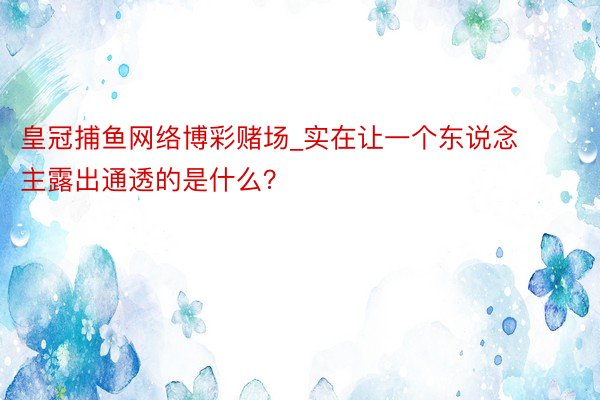 皇冠捕鱼网络博彩赌场_实在让一个东说念主露出通透的是什么？