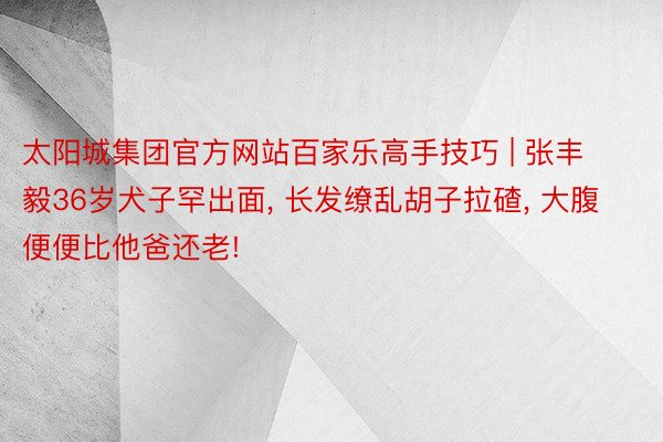 太阳城集团官方网站百家乐高手技巧 | 张丰毅36岁犬子罕出面, 长发缭乱胡子拉碴, 大腹便便比他爸还老!