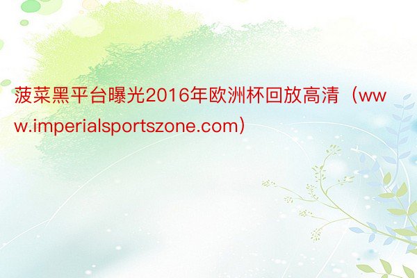 菠菜黑平台曝光2016年欧洲杯回放高清（www.imperialsportszone.com）