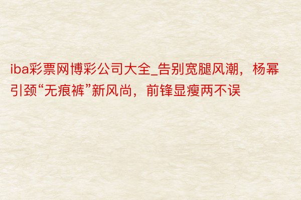 iba彩票网博彩公司大全_告别宽腿风潮，杨幂引颈“无痕裤”新风尚，前锋显瘦两不误