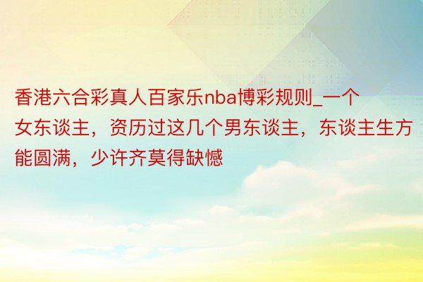 香港六合彩真人百家乐nba博彩规则_一个女东谈主，资历过这几个男东谈主，东谈主生方能圆满，少许齐莫得缺憾