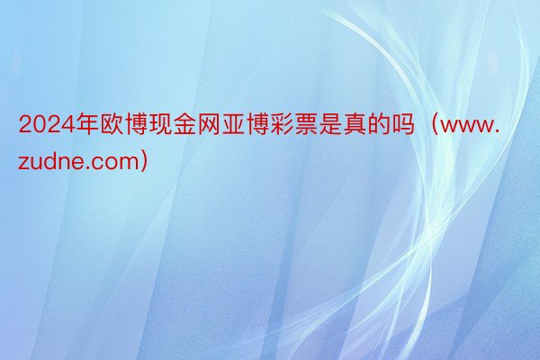 2024年欧博现金网亚博彩票是真的吗（www.zudne.com）