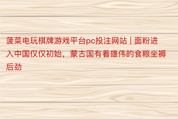 菠菜电玩棋牌游戏平台pc投注网站 | 面粉进入中国仅仅初始，蒙古国有着雄伟的食粮坐褥后劲