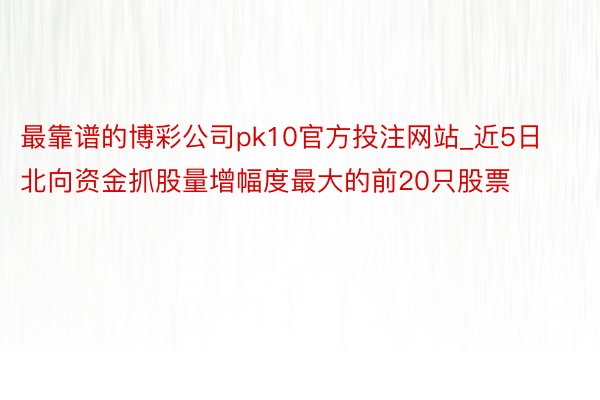 最靠谱的博彩公司pk10官方投注网站_近5日北向资金抓股量增幅度最大的前20只股票