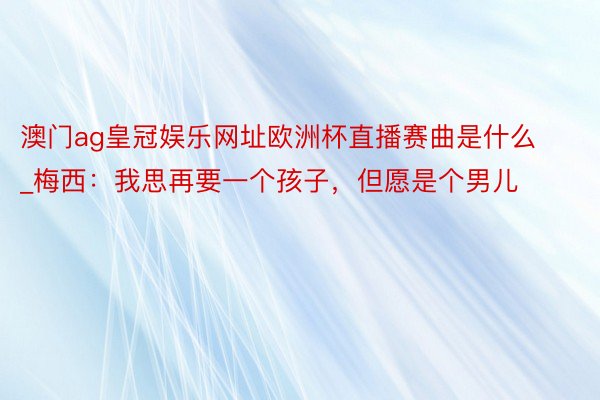 澳门ag皇冠娱乐网址欧洲杯直播赛曲是什么_梅西：我思再要一个孩子，但愿是个男儿