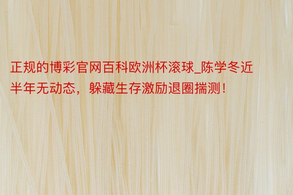 正规的博彩官网百科欧洲杯滚球_陈学冬近半年无动态，躲藏生存激励退圈揣测！