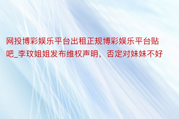 网投博彩娱乐平台出租正规博彩娱乐平台贴吧_李玟姐姐发布维权声明，否定对妹妹不好