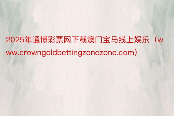 2025年通博彩票网下载澳门宝马线上娱乐（www.crowngoldbettingzonezone.